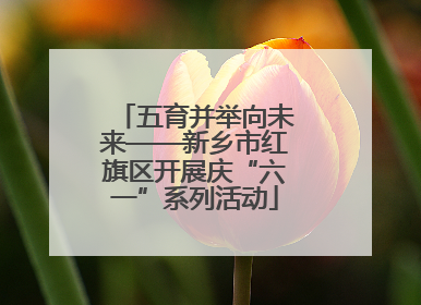 五育并举向未来——新乡市红旗区开展庆“六一”系列活动