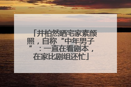 井柏然晒宅家素颜照，自称“中年男子”：一直在看剧本，在家比剧组还忙