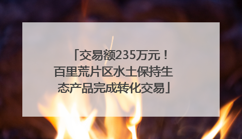 交易额235万元！百里荒片区水土保持生态产品完成转化交易