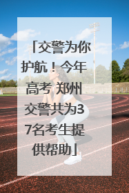 交警为你护航！今年高考 郑州交警共为37名考生提供帮助