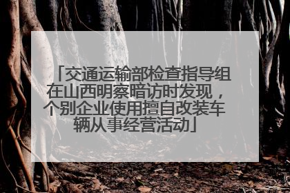交通运输部检查指导组在山西明察暗访时发现，个别企业使用擅自改装车辆从事经营活动