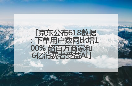 京东公布618数据：下单用户数同比增100% 超百万商家和6亿消费者受益AI