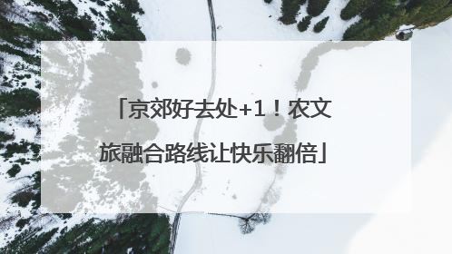 京郊好去处+1！农文旅融合路线让快乐翻倍