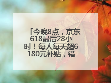 今晚8点，京东618最后28小时！每人每天超6180元补贴，错过等明年！