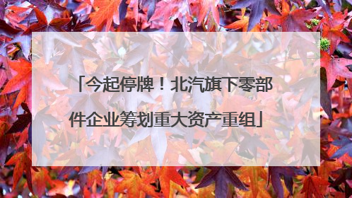 今起停牌！北汽旗下零部件企业筹划重大资产重组