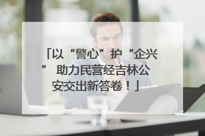 以“警心”护“企兴” 助力民营经吉林公安交出新答卷！