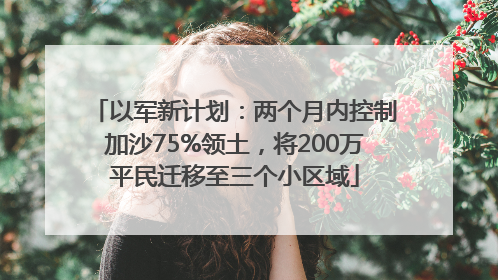 以军新计划：两个月内控制加沙75%领土，将200万平民迁移至三个小区域