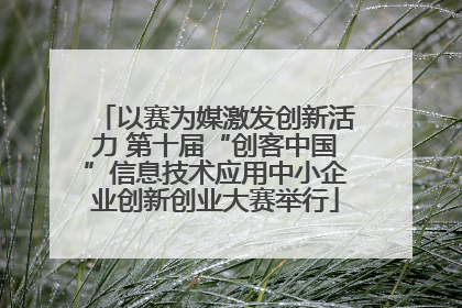 以赛为媒激发创新活力 第十届“创客中国”信息技术应用中小企业创新创业大赛举行
