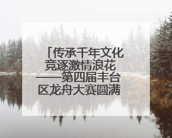传承千年文化 竞逐激情浪花——第四届丰台区龙舟大赛圆满落幕