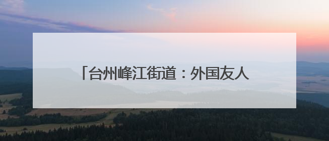 台州峰江街道：外国友人沉浸式体验乡村文化魅力
