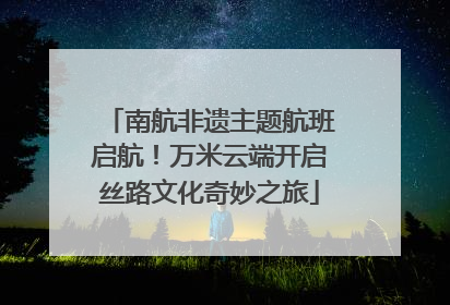 南航非遗主题航班启航！万米云端开启丝路文化奇妙之旅