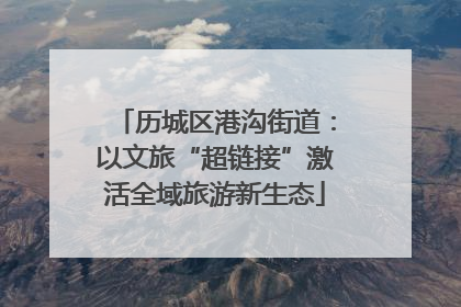 历城区港沟街道：以文旅“超链接”激活全域旅游新生态