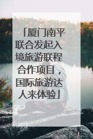 厦门南平联合发起入境旅游联程合作项目，国际旅游达人来体验