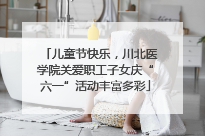 儿童节快乐，川北医学院关爱职工子女庆“六一”活动丰富多彩
