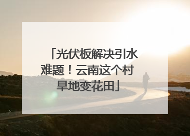 光伏板解决引水难题！云南这个村旱地变花田