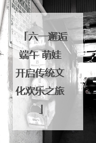 六一邂逅端午 萌娃开启传统文化欢乐之旅