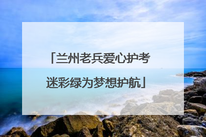 兰州老兵爱心护考 迷彩绿为梦想护航