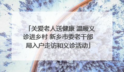 关爱老人送健康 温暖义诊进乡村 新乡市委老干部局入户走访和义诊活动