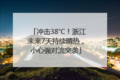 冲击38℃！浙江未来7天持续晴热，小心强对流突袭