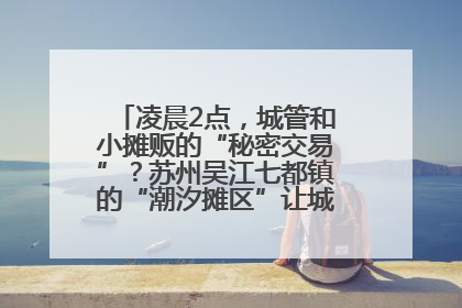 凌晨2点，城管和小摊贩的“秘密交易”？苏州吴江七都镇的“潮汐摊区”让城市管理有了人情味