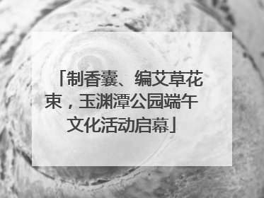 制香囊、编艾草花束，玉渊潭公园端午文化活动启幕