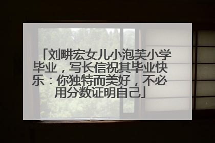 刘畊宏女儿小泡芙小学毕业，写长信祝其毕业快乐：你独特而美好，不必用分数证明自己