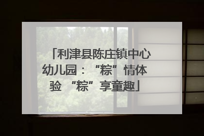 利津县陈庄镇中心幼儿园：“粽”情体验 “粽”享童趣