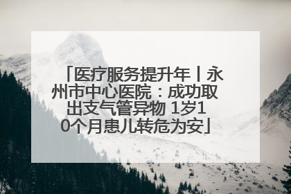 医疗服务提升年丨永州市中心医院：成功取出支气管异物 1岁10个月患儿转危为安
