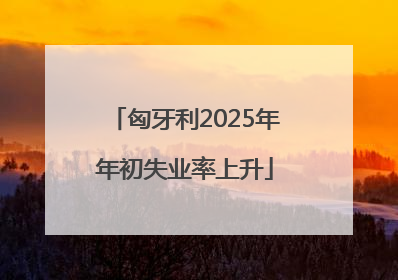 匈牙利2025年年初失业率上升