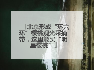 北京形成“环六环”樱桃观光采摘带，这里能买“明星樱桃”