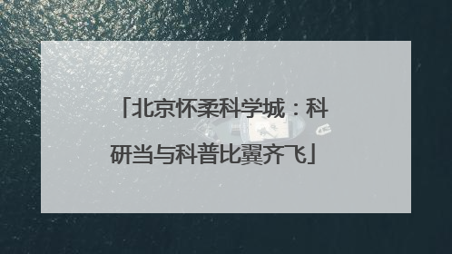 北京怀柔科学城：科研当与科普比翼齐飞