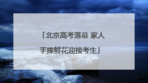 北京高考落幕 家人手捧鲜花迎接考生