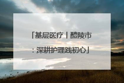 基层医疗丨醴陵市：深耕护理践初心
