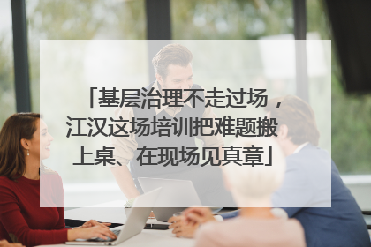 基层治理不走过场，江汉这场培训把难题搬上桌、在现场见真章