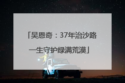 吴恩奇：37年治沙路 一生守护绿满荒漠