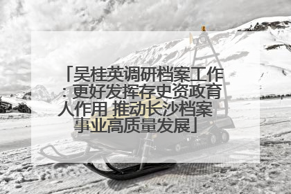 吴桂英调研档案工作：更好发挥存史资政育人作用 推动长沙档案事业高质量发展