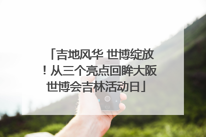 吉地风华 世博绽放！从三个亮点回眸大阪世博会吉林活动日