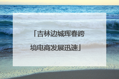 吉林边城珲春跨境电商发展迅速