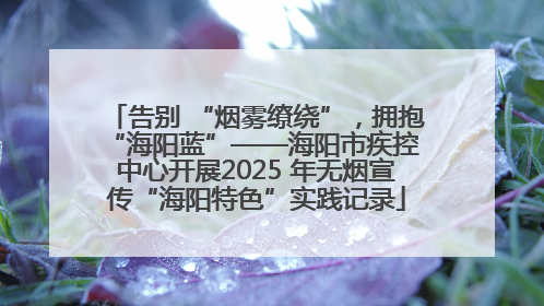 告别 “烟雾缭绕”，拥抱 “海阳蓝”——海阳市疾控中心开展2025 年无烟宣传“海阳特色”实践记录