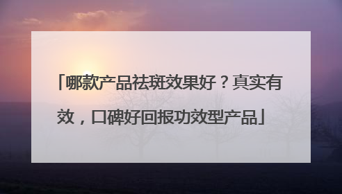 哪款产品祛斑效果好？真实有效，口碑好回报功效型产品