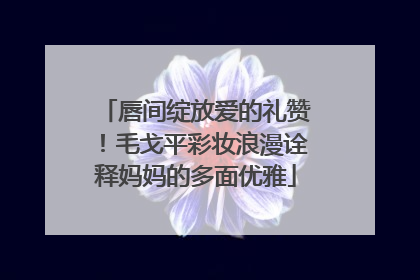 唇间绽放爱的礼赞！毛戈平彩妆浪漫诠释妈妈的多面优雅