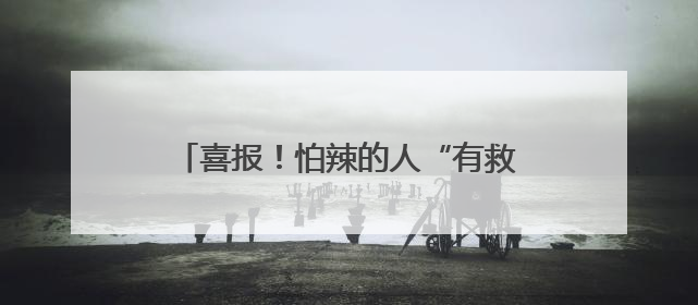 喜报！怕辣的人“有救”了！科学家在辣椒中找到了“防辣物质”……