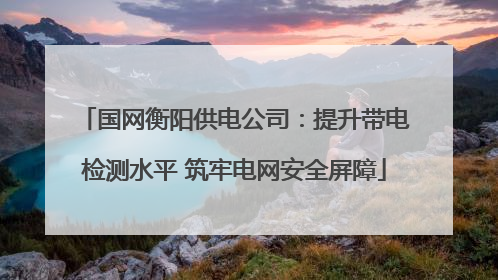 国网衡阳供电公司：提升带电检测水平 筑牢电网安全屏障