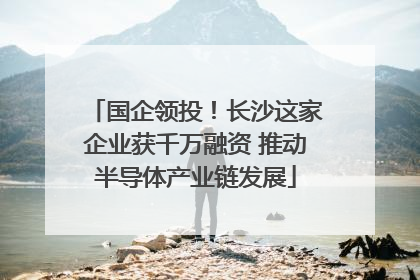 国企领投！长沙这家企业获千万融资 推动半导体产业链发展