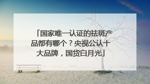 国家唯一认证的祛斑产品都有哪个？央视公认十大品牌，国货白月光