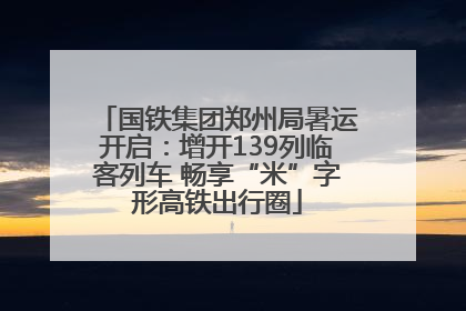 国铁集团郑州局暑运开启：增开139列临客列车 畅享“米”字形高铁出行圈