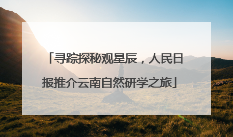 寻踪探秘观星辰，人民日报推介云南自然研学之旅