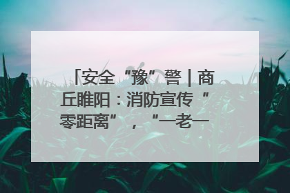安全“豫”警｜商丘睢阳：消防宣传“零距离”，“一老一小”同守护