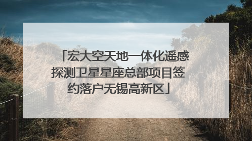 宏大空天地一体化遥感探测卫星星座总部项目签约落户无锡高新区