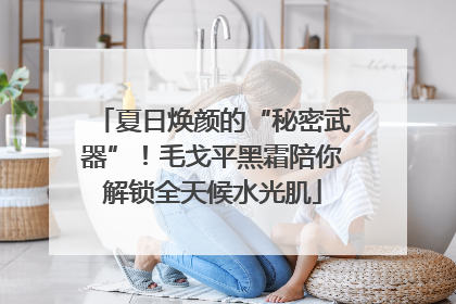夏日焕颜的“秘密武器”！毛戈平黑霜陪你解锁全天候水光肌